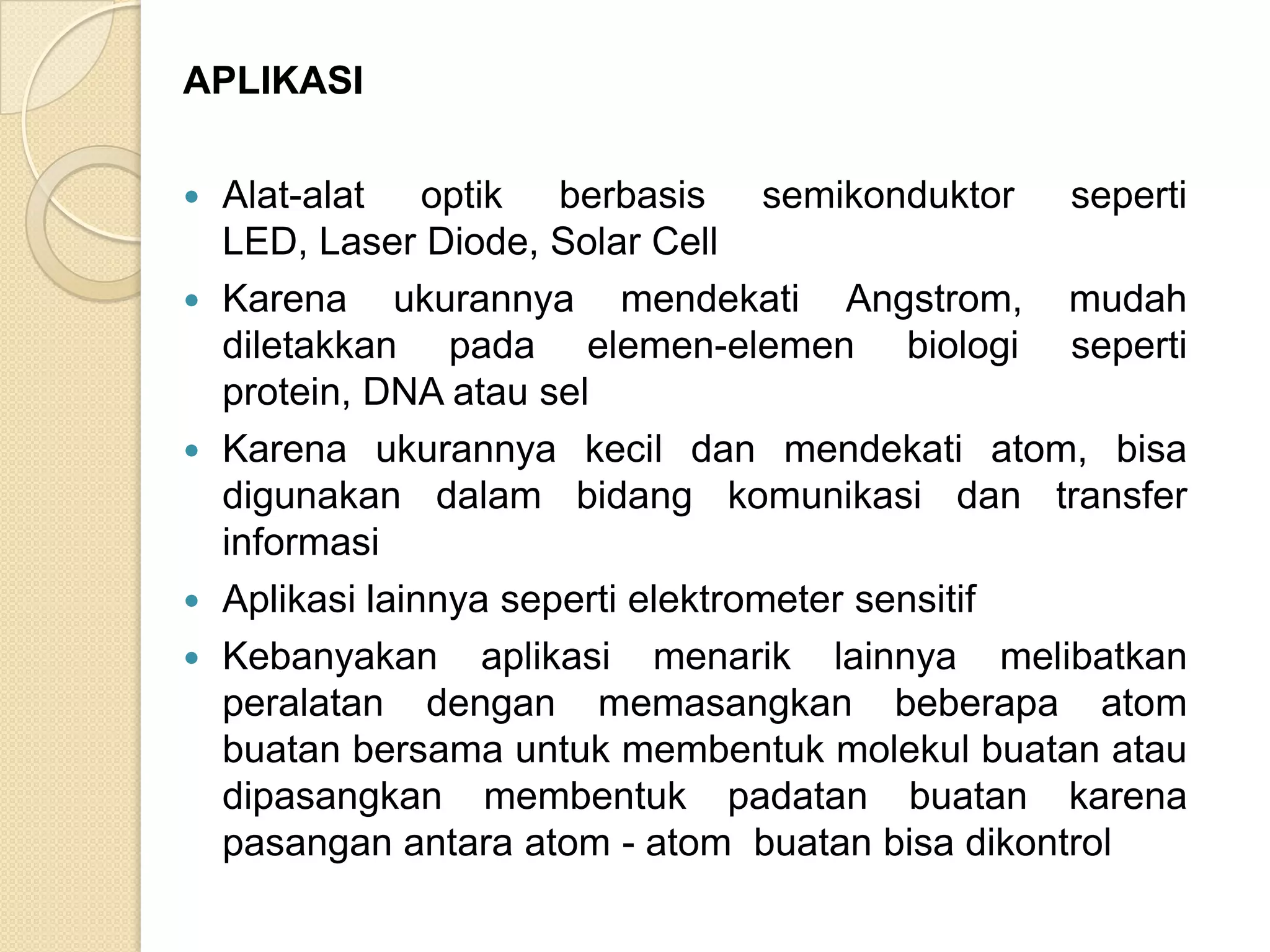 APLIKASI

   Alat-alat optik berbasis semikonduktor seperti
    LED, Laser Diode, Solar Cell
   Karena ukurannya mendekati Angstrom, mudah
    diletakkan pada elemen-elemen biologi seperti
    protein, DNA atau sel
   Karena ukurannya kecil dan mendekati atom, bisa
    digunakan dalam bidang komunikasi dan transfer
    informasi
   Aplikasi lainnya seperti elektrometer sensitif
   Kebanyakan aplikasi menarik lainnya melibatkan
    peralatan dengan memasangkan beberapa atom
    buatan bersama untuk membentuk molekul buatan atau
    dipasangkan membentuk padatan buatan karena
    pasangan antara atom - atom buatan bisa dikontrol
 