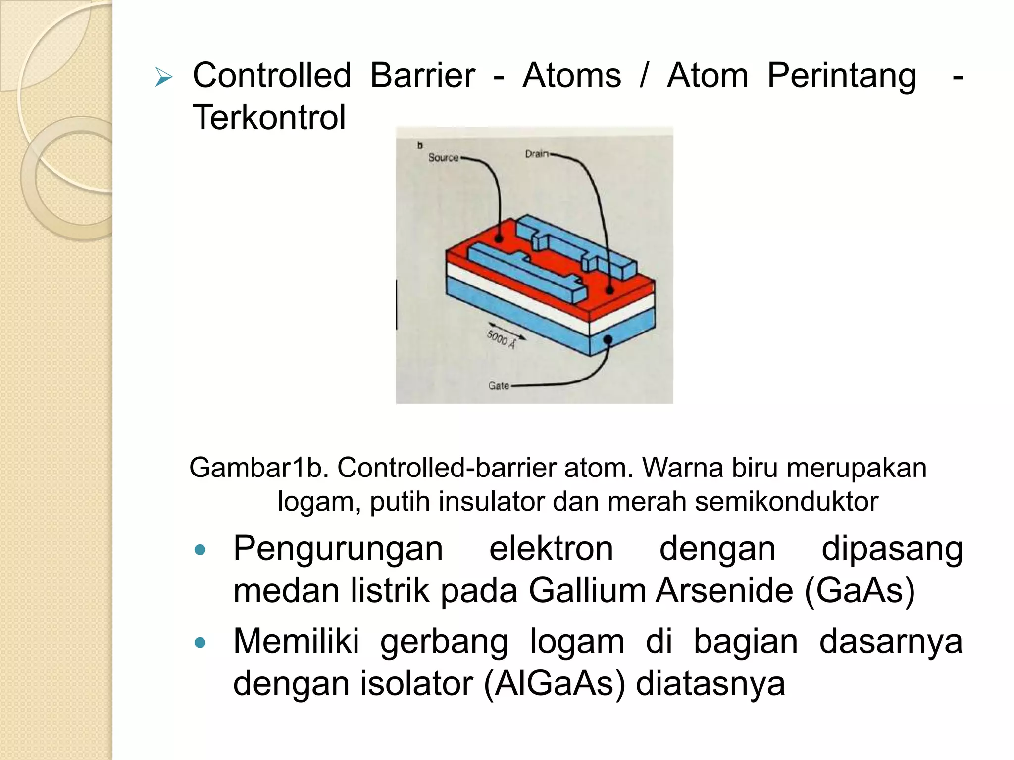   Controlled Barrier - Atoms / Atom Perintang -
    Terkontrol




    Gambar1b. Controlled-barrier atom. Warna biru merupakan
         logam, putih insulator dan merah semikonduktor
     Pengurungan elektron dengan dipasang
      medan listrik pada Gallium Arsenide (GaAs)
     Memiliki gerbang logam di bagian dasarnya
      dengan isolator (AlGaAs) diatasnya
 