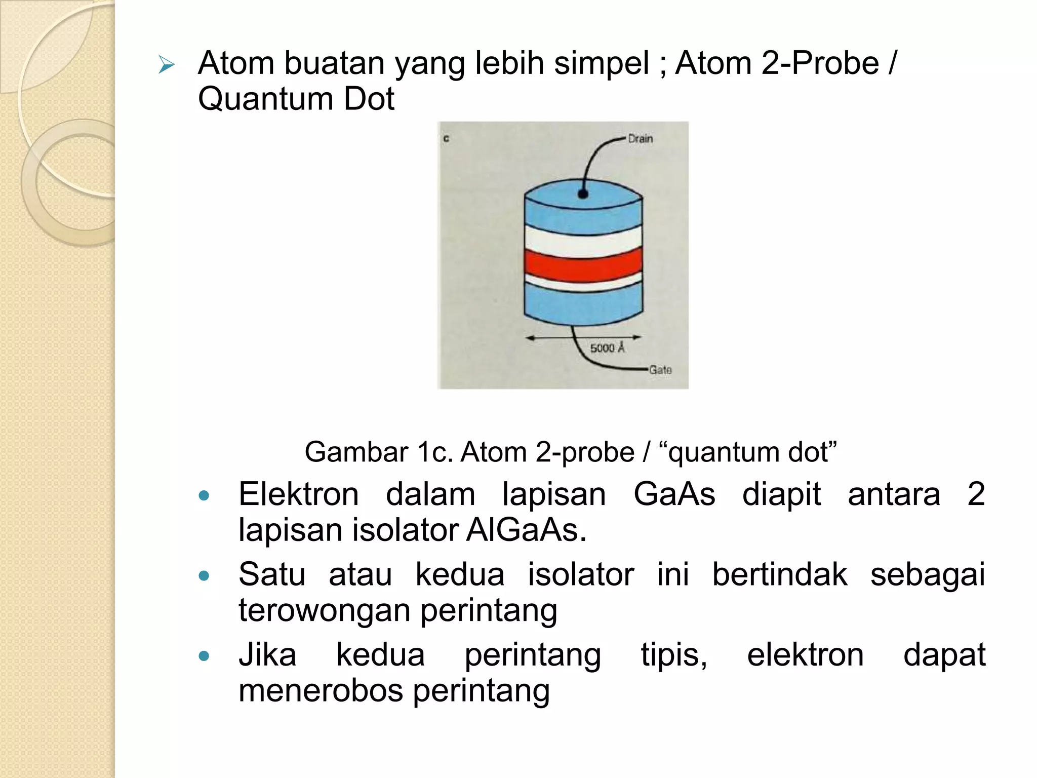    Atom buatan yang lebih simpel ; Atom 2-Probe /
    Quantum Dot




            Gambar 1c. Atom 2-probe / “quantum dot”
       Elektron dalam lapisan GaAs diapit antara 2
        lapisan isolator AlGaAs.
       Satu atau kedua isolator ini bertindak sebagai
        terowongan perintang
       Jika kedua perintang tipis, elektron dapat
        menerobos perintang
 