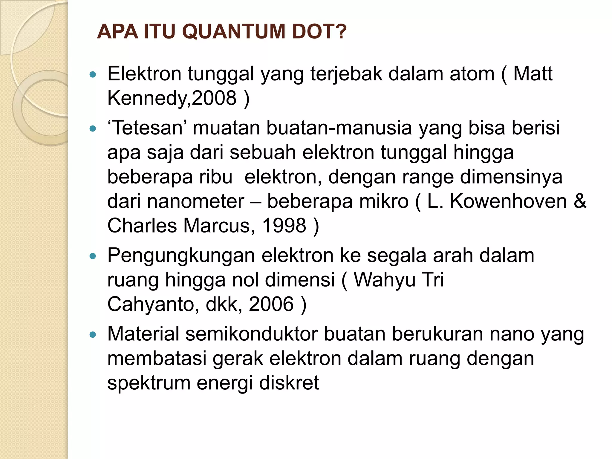APA ITU QUANTUM DOT?

   Elektron tunggal yang terjebak dalam atom ( Matt
    Kennedy,2008 )
   „Tetesan‟ muatan buatan-manusia yang bisa berisi
    apa saja dari sebuah elektron tunggal hingga
    beberapa ribu elektron, dengan range dimensinya
    dari nanometer – beberapa mikro ( L. Kowenhoven &
    Charles Marcus, 1998 )
   Pengungkungan elektron ke segala arah dalam
    ruang hingga nol dimensi ( Wahyu Tri
    Cahyanto, dkk, 2006 )
   Material semikonduktor buatan berukuran nano yang
    membatasi gerak elektron dalam ruang dengan
    spektrum energi diskret
 
