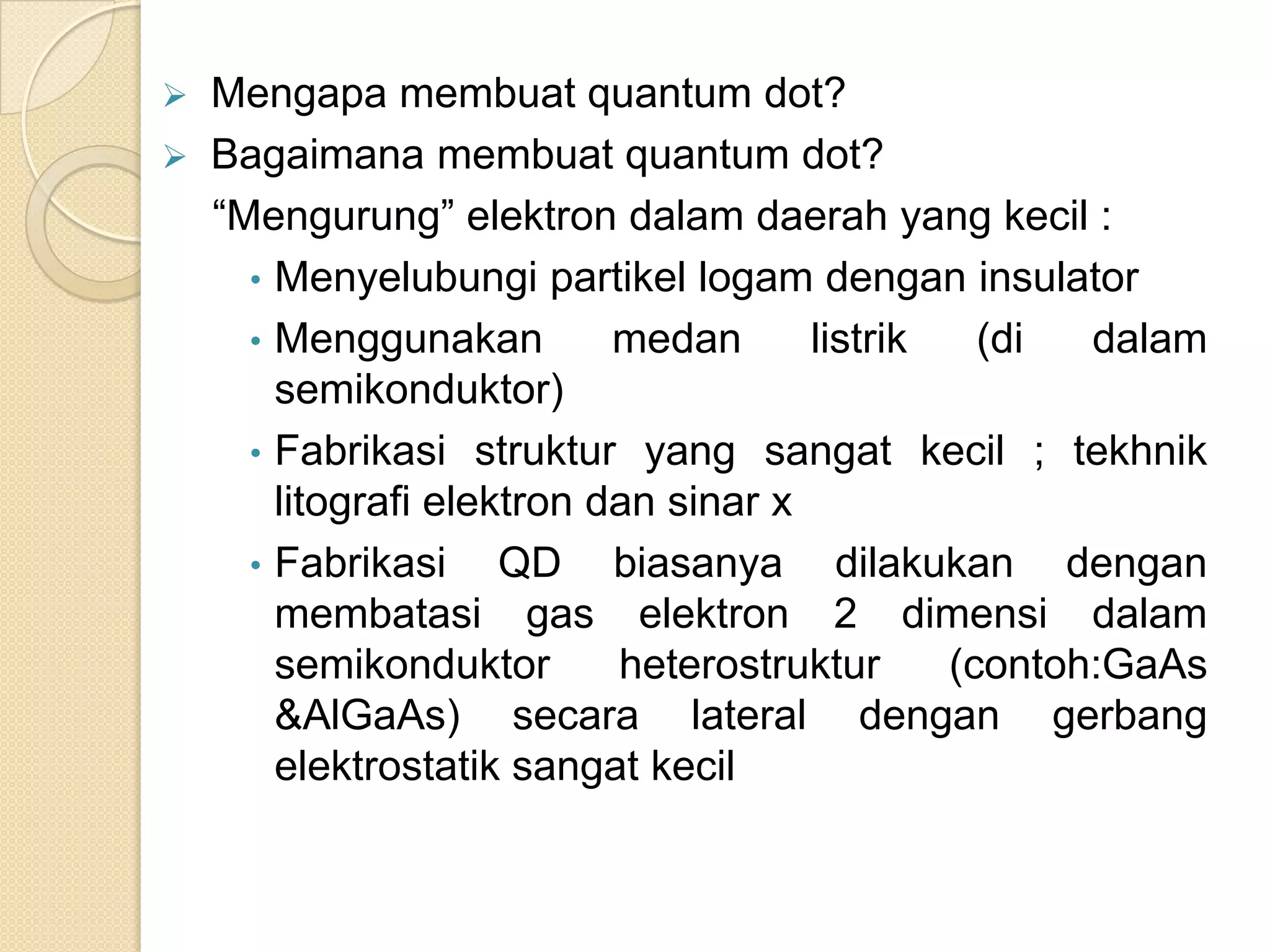    Mengapa membuat quantum dot?
   Bagaimana membuat quantum dot?
    “Mengurung” elektron dalam daerah yang kecil :
      • Menyelubungi partikel logam dengan insulator
      • Menggunakan         medan      listrik   (di  dalam
        semikonduktor)
      • Fabrikasi struktur yang sangat kecil ; tekhnik
        litografi elektron dan sinar x
      • Fabrikasi     QD biasanya dilakukan dengan
        membatasi gas elektron 2 dimensi dalam
        semikonduktor       heterostruktur     (contoh:GaAs
        &AlGaAs) secara lateral dengan gerbang
        elektrostatik sangat kecil
 