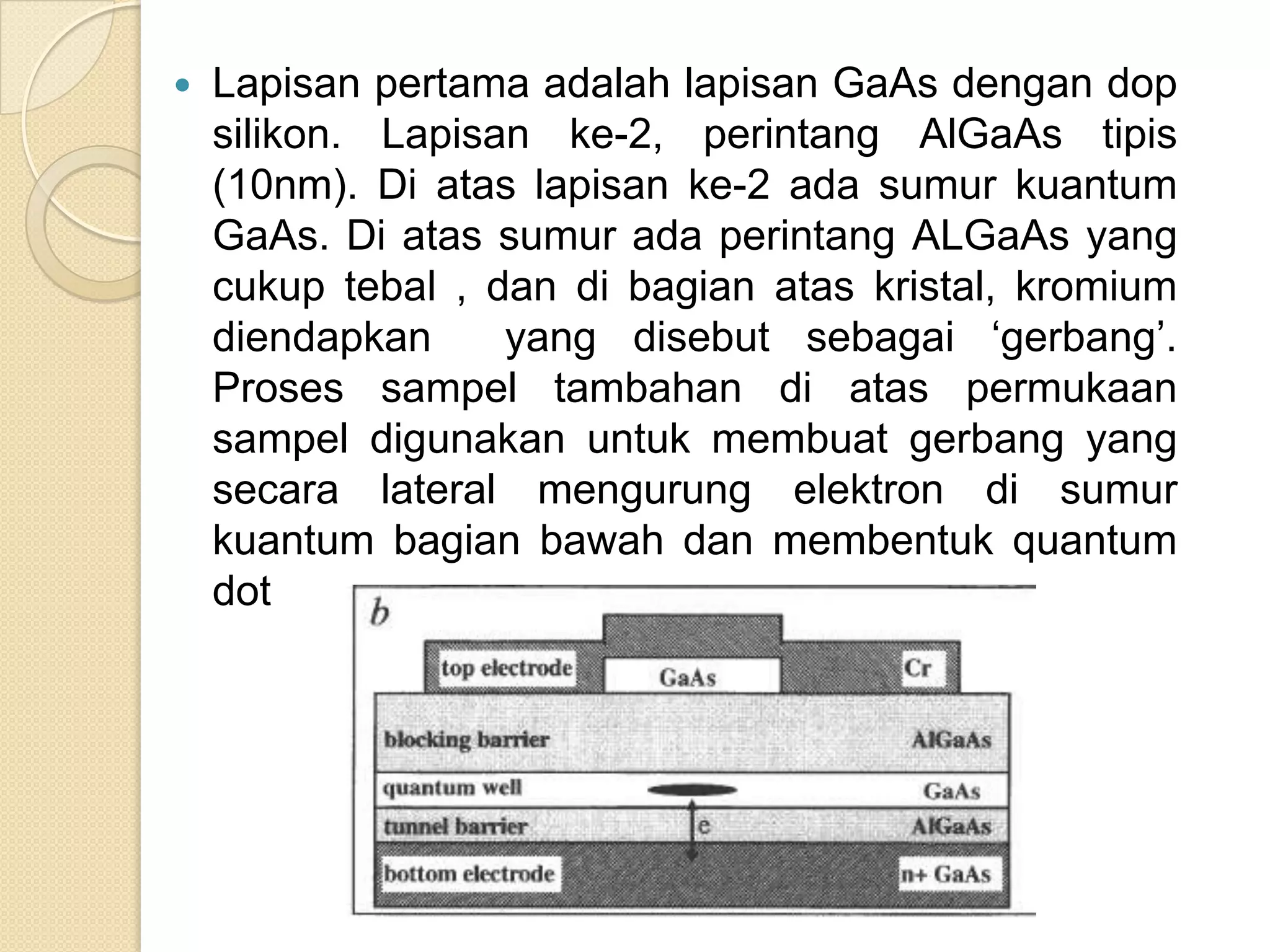    Lapisan pertama adalah lapisan GaAs dengan dop
    silikon. Lapisan ke-2, perintang AlGaAs tipis
    (10nm). Di atas lapisan ke-2 ada sumur kuantum
    GaAs. Di atas sumur ada perintang ALGaAs yang
    cukup tebal , dan di bagian atas kristal, kromium
    diendapkan     yang disebut sebagai „gerbang‟.
    Proses sampel tambahan di atas permukaan
    sampel digunakan untuk membuat gerbang yang
    secara lateral mengurung elektron di sumur
    kuantum bagian bawah dan membentuk quantum
    dot
 