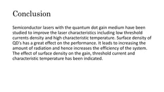 Conclusion
Semiconductor lasers with the quantum dot gain medium have been
studied to improve the laser characteristics including low threshold
currents density and high characteristic temperature. Surface density of
QD's has a great effect on the performance. It leads to increasing the
amount of radiation and hence increases the efficiency of the system.
The effect of surface density on the gain, threshold current and
characteristic temperature has been indicated.
 