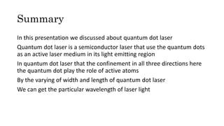 Summary
In this presentation we discussed about quantum dot laser
Quantum dot laser is a semiconductor laser that use the quantum dots
as an active laser medium in its light emitting region
In quantum dot laser that the confinement in all three directions here
the quantum dot play the role of active atoms
By the varying of width and length of quantum dot laser
We can get the particular wavelength of laser light
 