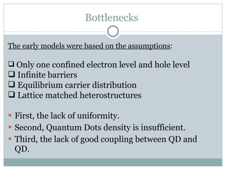 Bottlenecks  First, the lack of uniformity. Second, Quantum Dots density is insufficient. Third, the lack of good coupling between QD and QD.  The early models were based on the assumptions : Only one confined electron level and hole level Infinite barriers Equilibrium carrier distribution Lattice matched heterostructures 