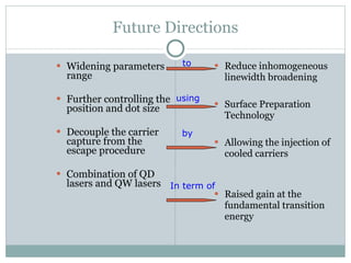 Future Directions Widening parameters range Further controlling the position and dot size  Decouple the carrier capture from the escape procedure Combination of QD lasers and QW lasers Reduce inhomogeneous linewidth broadening Surface Preparation Technology Allowing the injection of cooled carriers Raised gain at the fundamental transition energy  using by In term of to 