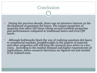 Conclusion During the previous decade, there was an intensive interest on the development of quantum dot lasers. The unique properties of quantum dots allow QD lasers obtain several excellent properties and performances compared to traditional lasers and even QW lasers.  Although bottlenecks block the way of realizing quantum dot lasers to commercial markets, breakthroughs in the aspects of material and other properties will still keep the research area active in a few years.  According to the market demand and higher requirements of applications, future research directions are figured out and needed to be realized soon. 