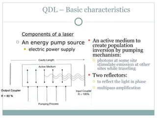 QDL – Basic characteristics An active medium to create population inversion by pumping mechanism:   photons at some site stimulate emission at other sites while traveling Two reflectors: to reflect the light in phase multipass amplification   Components of a laser An energy pump source   electric power supply 