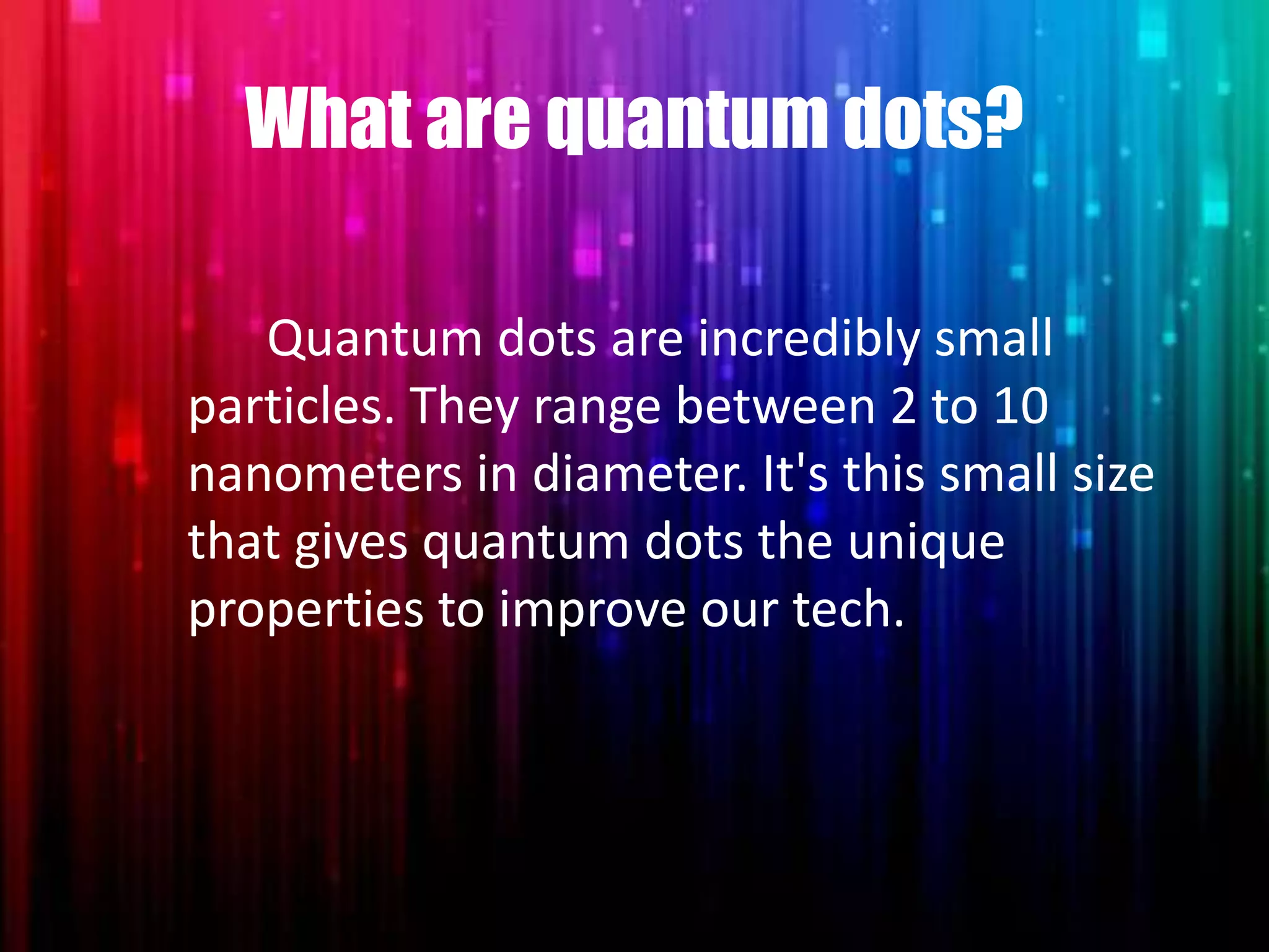 What are quantum dots?
Quantum dots are incredibly small
particles. They range between 2 to 10
nanometers in diameter. It's this small size
that gives quantum dots the unique
properties to improve our tech.