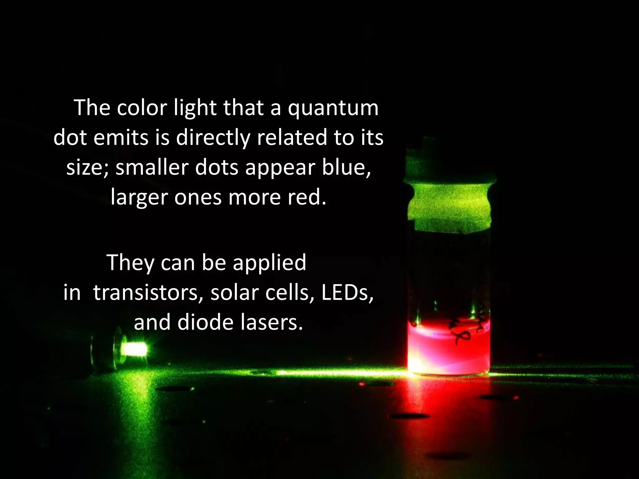 The color light that a quantum
dot emits is directly related to its
size; smaller dots appear blue,
larger ones more red.
They can be applied
in transistors, solar cells, LEDs,
and diode lasers.