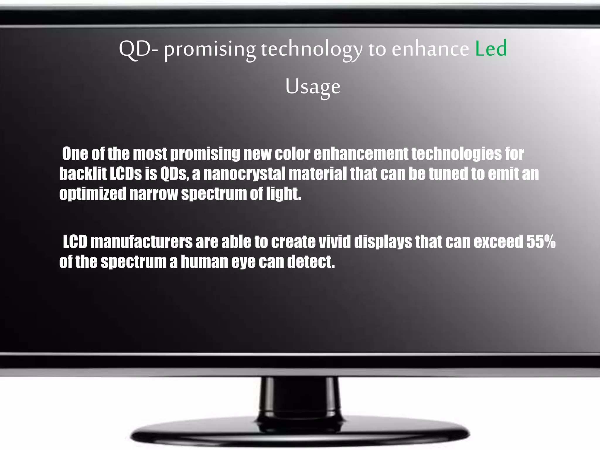 QD- promisingtechnology toenhance Led
Usage
One of the most promising new color enhancement technologies for
backlit LCDs is QDs, a nanocrystal material that can be tuned to emit an
optimized narrow spectrum of light.
LCD manufacturers are able to create vivid displays that can exceed 55%
of the spectrum a human eye can detect.