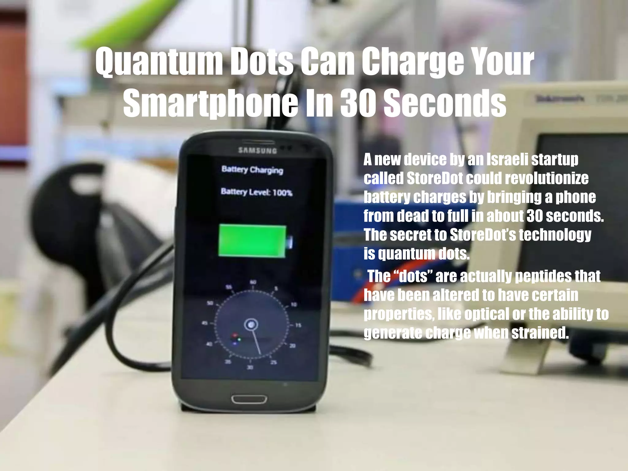 Quantum Dots Can Charge Your
Smartphone In 30 Seconds
A new device by an Israeli startup
called StoreDot could revolutionize
battery charges by bringing a phone
from dead to full in about 30 seconds.
The secret to StoreDot’s technology
is quantum dots.
The “dots” are actually peptides that
have been altered to have certain
properties, like optical or the ability to
generate charge when strained.