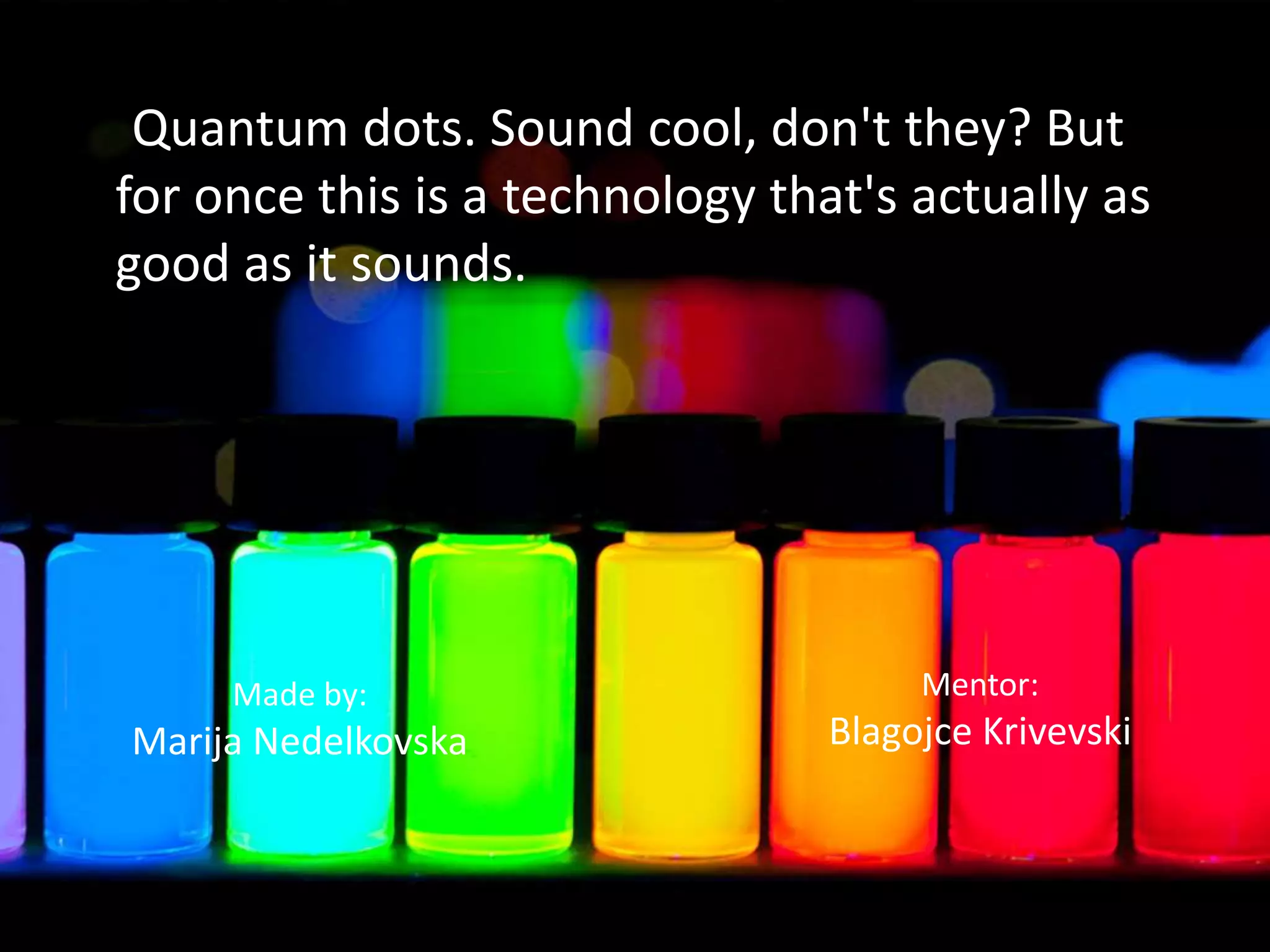 Quantum dots. Sound cool, don't they? But
for once this is a technology that's actually as
good as it sounds.
Made by:
Marija Nedelkovska
Mentor:
Blagojce Krivevski
