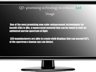 QD- promisingtechnology toenhance Led
Usage
One of the most promising new color enhancement technologies for
backlit LCDs is QDs, a nanocrystal material that can be tuned to emit an
optimized narrow spectrum of light.
LCD manufacturers are able to create vivid displays that can exceed 55%
of the spectrum a human eye can detect.
 