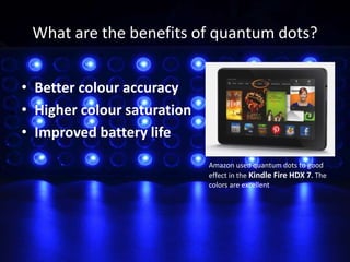 What are the benefits of quantum dots?
• Better colour accuracy
• Higher colour saturation
• Improved battery life
Amazon used quantum dots to good
effect in the Kindle Fire HDX 7. The
colors are excellent
 