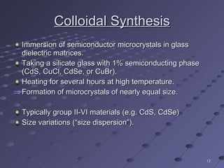 Colloidal Synthesis Immersion of semiconductor microcrystals in glass dielectric matrices. Taking a silicate glass with 1% semiconducting phase (CdS, CuCl, CdSe, or CuBr). Heating for several hours at high temperature. Formation of microcrystals of nearly equal size. Typically group II-VI materials (e.g. CdS, CdSe) Size variations (“size dispersion”). 