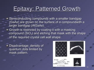 Epitaxy: Patterned Growth Semiconducting compounds with a smaller bandgap (GaAs) are grown on the surface of a compoundwith a larger bandgap (AlGaAs). Growth is restricted by coating it with a masking compound (SiO 2 ) and etching that mask with the shape of the required crystal cell wall shape. Disadvantage: density of  quantum dots limited by  mask pattern. 