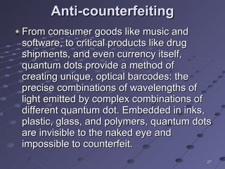 Anti-counterfeiting From consumer goods like music and software, to critical products like drug shipments, and even currency itself, quantum dots provide a method of creating unique, optical barcodes: the precise combinations of wavelengths of light emitted by complex combinations of different quantum dot. Embedded in inks, plastic, glass, and polymers, quantum dots are invisible to the naked eye and impossible to counterfeit. 