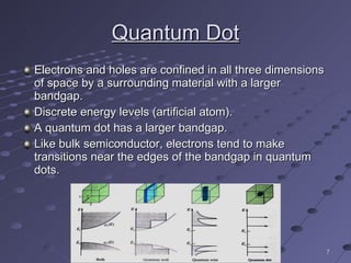 Quantum Dot Electrons and holes are confined in all three dimensions of space by a surrounding material with a larger bandgap. Discrete energy levels (artificial atom). A quantum dot has a larger bandgap. Like bulk semiconductor, electrons tend to make transitions near the edges of the bandgap in quantum dots. 