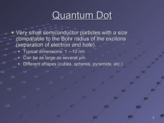 Very small semiconductor particles with a size comparable to the Bohr radius of the excitons (separation of electron and hole). Typical dimensions: 1 – 10 nm Can be as large as several  μ m. Different shapes (cubes, spheres, pyramids, etc.) Quantum Dot 