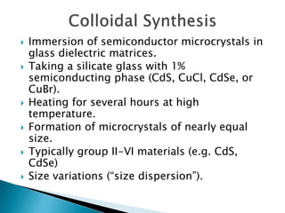  Immersion of semiconductor microcrystals in
glass dielectric matrices.
 Taking a silicate glass with 1%
semiconducting phase (CdS, CuCl, CdSe, or
CuBr).
 Heating for several hours at high
temperature.
 Formation of microcrystals of nearly equal
size.
 Typically group II-VI materials (e.g. CdS,
CdSe)
 Size variations (“size dispersion”).
 