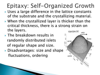  Uses a large difference in the lattice constants
of the substrate and the crystallizing material.
 When the crystallized layer is thicker than the
critical thickness, there is a strong strain on
the layers.
 The breakdown results in
randomly distributed islets
of regular shape and size.
 Disadvantages: size and shape
fluctuations, ordering
 