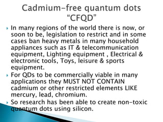  In many regions of the world there is now, or
soon to be, legislation to restrict and in some
cases ban heavy metals in many household
appliances such as IT & telecommunication
equipment, Lighting equipment , Electrical &
electronic tools, Toys, leisure & sports
equipment.
 For QDs to be commercially viable in many
applications they MUST NOT CONTAIN
cadmium or other restricted elements LIKE
mercury, lead, chromium.
 So research has been able to create non-toxic
quantum dots using silicon.
 