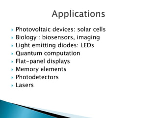  Photovoltaic devices: solar cells
 Biology : biosensors, imaging
 Light emitting diodes: LEDs
 Quantum computation
 Flat-panel displays
 Memory elements
 Photodetectors
 Lasers
 