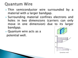  Thin semiconductor wire surrounded by a
material with a larger bandgap.
 Surrounding material confines electrons and
holes in two dimensions (carriers can only
move in one dimension) due to its larger
bandgap.
 Quantum wire acts as a
potential well.
 