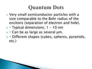  Very small semiconductor particles with a
size comparable to the Bohr radius of the
excitons (separation of electron and hole).
 Typical dimensions: 1 – 10 nm
 Can be as large as several μm.
 Different shapes (cubes, spheres, pyramids,
etc.)
 
