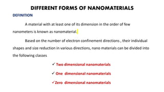 DIFFERENT FORMS OF NANOMATERIALS
DEFINITION
A material with at least one of its dimension in the order of few
nanometers is known as nanomaterial.
Based on the number of electron confinement directions , their individual
shapes and size reduction in various directions, nano materials can be divided into
the following classes
 Two dimensional nanomaterials
 One dimensional nanomaterials
Zero dimensional nanomaterials
 