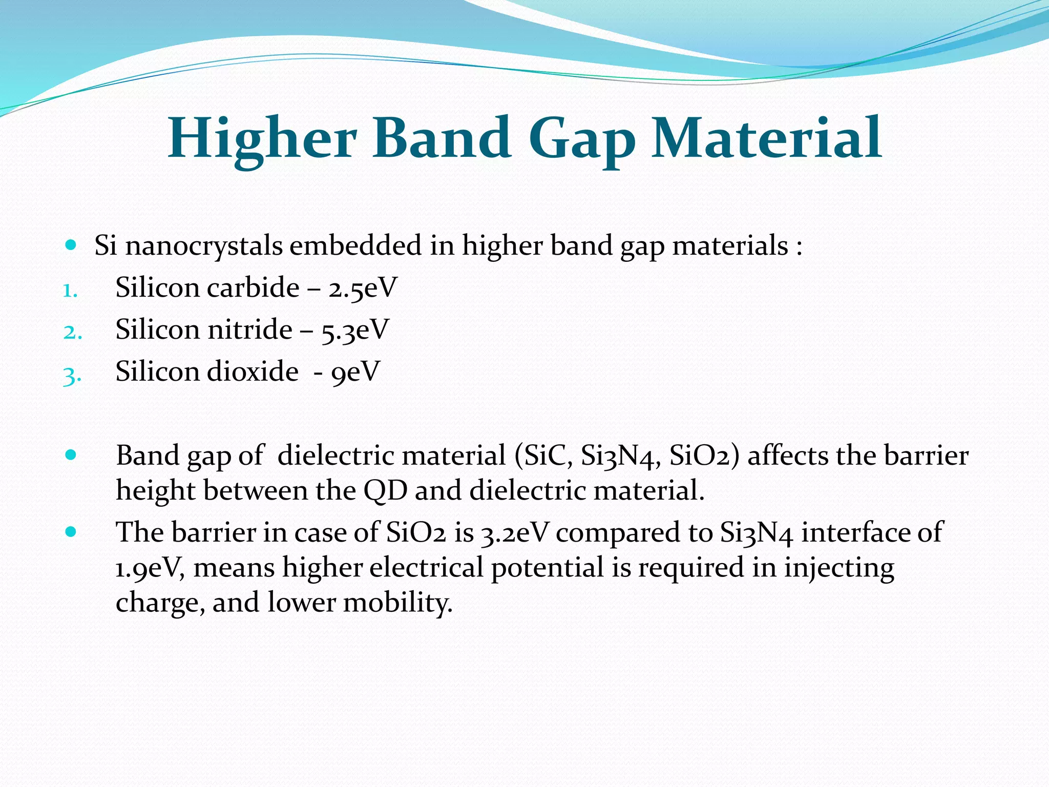 Higher Band Gap Material
 Si nanocrystals embedded in higher band gap materials :
1. Silicon carbide – 2.5eV
2. Silicon nitride – 5.3eV
3. Silicon dioxide - 9eV
 Band gap of dielectric material (SiC, Si3N4, SiO2) affects the barrier
height between the QD and dielectric material.
 The barrier in case of SiO2 is 3.2eV compared to Si3N4 interface of
1.9eV, means higher electrical potential is required in injecting
charge, and lower mobility.
 