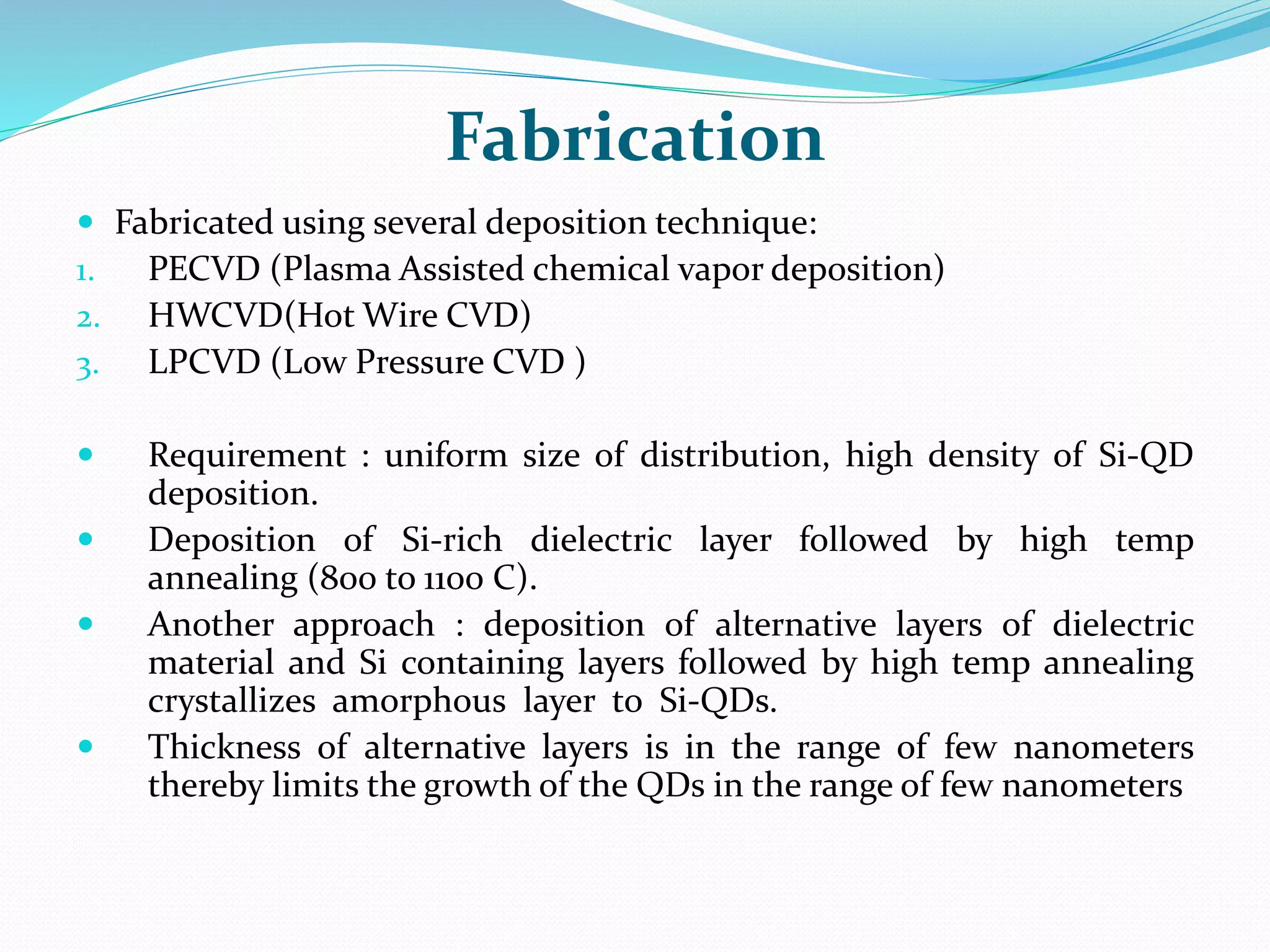 Fabrication
 Fabricated using several deposition technique:
1. PECVD (Plasma Assisted chemical vapor deposition)
2. HWCVD(Hot Wire CVD)
3. LPCVD (Low Pressure CVD )
 Requirement : uniform size of distribution, high density of Si-QD
deposition.
 Deposition of Si-rich dielectric layer followed by high temp
annealing (800 to 1100 C).
 Another approach : deposition of alternative layers of dielectric
material and Si containing layers followed by high temp annealing
crystallizes amorphous layer to Si-QDs.
 Thickness of alternative layers is in the range of few nanometers
thereby limits the growth of the QDs in the range of few nanometers
 