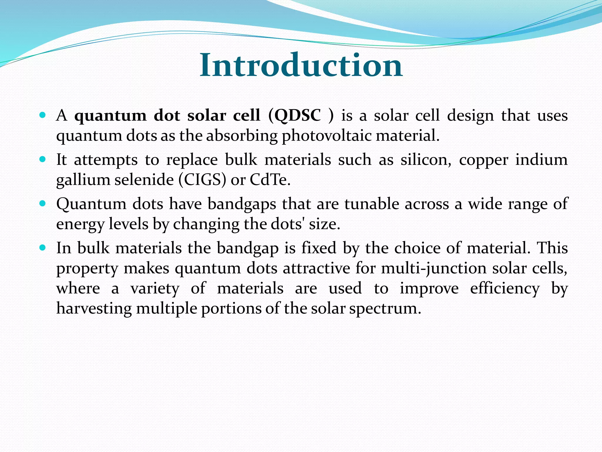 Introduction
 A quantum dot solar cell (QDSC ) is a solar cell design that uses
quantum dots as the absorbing photovoltaic material.
 It attempts to replace bulk materials such as silicon, copper indium
gallium selenide (CIGS) or CdTe.
 Quantum dots have bandgaps that are tunable across a wide range of
energy levels by changing the dots' size.
 In bulk materials the bandgap is fixed by the choice of material. This
property makes quantum dots attractive for multi-junction solar cells,
where a variety of materials are used to improve efficiency by
harvesting multiple portions of the solar spectrum.
 