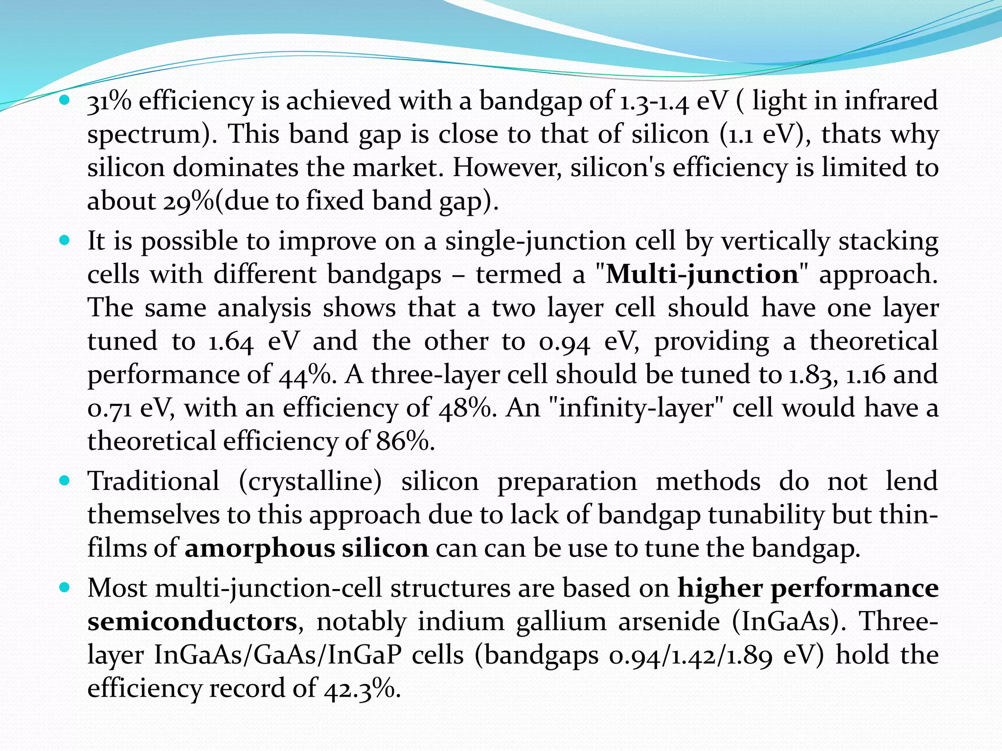  31% efficiency is achieved with a bandgap of 1.3-1.4 eV ( light in infrared
spectrum). This band gap is close to that of silicon (1.1 eV), thats why
silicon dominates the market. However, silicon's efficiency is limited to
about 29%(due to fixed band gap).
 It is possible to improve on a single-junction cell by vertically stacking
cells with different bandgaps – termed a "Multi-junction" approach.
The same analysis shows that a two layer cell should have one layer
tuned to 1.64 eV and the other to 0.94 eV, providing a theoretical
performance of 44%. A three-layer cell should be tuned to 1.83, 1.16 and
0.71 eV, with an efficiency of 48%. An "infinity-layer" cell would have a
theoretical efficiency of 86%.
 Traditional (crystalline) silicon preparation methods do not lend
themselves to this approach due to lack of bandgap tunability but thin-
films of amorphous silicon can can be use to tune the bandgap.
 Most multi-junction-cell structures are based on higher performance
semiconductors, notably indium gallium arsenide (InGaAs). Three-
layer InGaAs/GaAs/InGaP cells (bandgaps 0.94/1.42/1.89 eV) hold the
efficiency record of 42.3%.
 