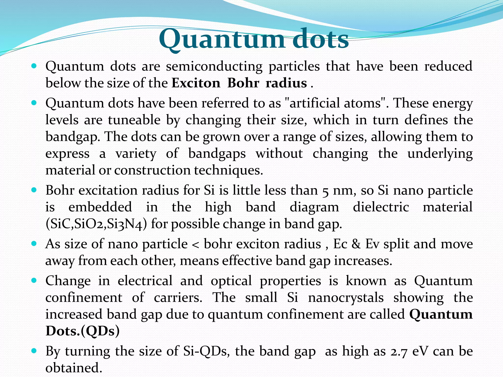 Quantum dots
 Quantum dots are semiconducting particles that have been reduced
below the size of the Exciton Bohr radius .
 Quantum dots have been referred to as "artificial atoms". These energy
levels are tuneable by changing their size, which in turn defines the
bandgap. The dots can be grown over a range of sizes, allowing them to
express a variety of bandgaps without changing the underlying
material or construction techniques.
 Bohr excitation radius for Si is little less than 5 nm, so Si nano particle
is embedded in the high band diagram dielectric material
(SiC,SiO2,Si3N4) for possible change in band gap.
 As size of nano particle < bohr exciton radius , Ec & Ev split and move
away from each other, means effective band gap increases.
 Change in electrical and optical properties is known as Quantum
confinement of carriers. The small Si nanocrystals showing the
increased band gap due to quantum confinement are called Quantum
Dots.(QDs)
 By turning the size of Si-QDs, the band gap as high as 2.7 eV can be
obtained.
 