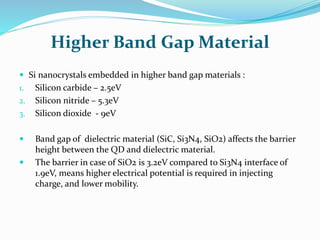 Higher Band Gap Material
 Si nanocrystals embedded in higher band gap materials :
1. Silicon carbide – 2.5eV
2. Silicon nitride – 5.3eV
3. Silicon dioxide - 9eV
 Band gap of dielectric material (SiC, Si3N4, SiO2) affects the barrier
height between the QD and dielectric material.
 The barrier in case of SiO2 is 3.2eV compared to Si3N4 interface of
1.9eV, means higher electrical potential is required in injecting
charge, and lower mobility.
 
