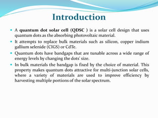 Introduction
 A quantum dot solar cell (QDSC ) is a solar cell design that uses
quantum dots as the absorbing photovoltaic material.
 It attempts to replace bulk materials such as silicon, copper indium
gallium selenide (CIGS) or CdTe.
 Quantum dots have bandgaps that are tunable across a wide range of
energy levels by changing the dots' size.
 In bulk materials the bandgap is fixed by the choice of material. This
property makes quantum dots attractive for multi-junction solar cells,
where a variety of materials are used to improve efficiency by
harvesting multiple portions of the solar spectrum.
 
