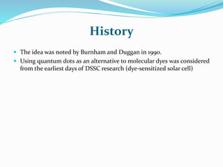 History
 The idea was noted by Burnham and Duggan in 1990.
 Using quantum dots as an alternative to molecular dyes was considered
from the earliest days of DSSC research (dye-sensitized solar cell)
 