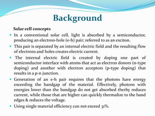 Background
Solar cell concepts
 In a conventional solar cell, light is absorbed by a semiconductor,
producing an electron-hole (e-h) pair; referred to as an exciton.
 This pair is separated by an internal electric field and the resulting flow
of electrons and holes creates electric current.
 The internal electric field is created by doping one part of
semiconductor interface with atoms that act as electron donors (n-type
doping) and another with electron acceptors (p-type doping) that
results in a p-n junction.
 Generation of an e-h pair requires that the photons have energy
exceeding the bandgap of the material. Effectively, photons with
energies lower than the bandgap do not get absorbed therby reduces
current, while those that are higher can quickly thermalize to the band
edges & reduces the voltage.
 Using single material efficiency can not exceed 31%.
 