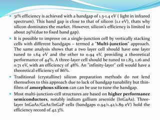  31% efficiency is achieved with a bandgap of 1.3-1.4 eV ( light in infrared
spectrum). This band gap is close to that of silicon (1.1 eV), thats why
silicon dominates the market. However, silicon's efficiency is limited to
about 29%(due to fixed band gap).
 It is possible to improve on a single-junction cell by vertically stacking
cells with different bandgaps – termed a "Multi-junction" approach.
The same analysis shows that a two layer cell should have one layer
tuned to 1.64 eV and the other to 0.94 eV, providing a theoretical
performance of 44%. A three-layer cell should be tuned to 1.83, 1.16 and
0.71 eV, with an efficiency of 48%. An "infinity-layer" cell would have a
theoretical efficiency of 86%.
 Traditional (crystalline) silicon preparation methods do not lend
themselves to this approach due to lack of bandgap tunability but thin-
films of amorphous silicon can can be use to tune the bandgap.
 Most multi-junction-cell structures are based on higher performance
semiconductors, notably indium gallium arsenide (InGaAs). Three-
layer InGaAs/GaAs/InGaP cells (bandgaps 0.94/1.42/1.89 eV) hold the
efficiency record of 42.3%.
 
