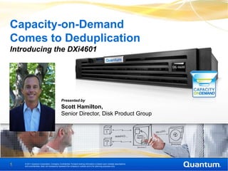 Capacity-on-Demand
Comes to Deduplication
Introducing the DXi4601




                                            Presented by
                                            Scott Hamilton,
                                            Senior Director, Disk Product Group




1   © 2011 Quantum Corporation. Company Confidential. Forward-looking information is based upon multiple assumptions
    and uncertainties, does not necessarily represent the company’s outlook and is for planning purposes only.
 
