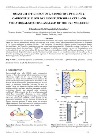 IJRET: International Journal of Research in Engineering and Technology eISSN: 2319-1163 | pISSN: 2321-7308
_______________________________________________________________________________________
Volume: 03 Issue: 01 | Jan-2014, Available @ http://www.ijret.org 250
QUANTUM EFFICIENCY OF 3, 5-DIMETHYL PYRIDINE 2-
CARBONITIRLE FOR DYE SENSITIZED SOLAR CELL AND
VIBRATIONAL SPECTRAL ANALYSIS OF THE DYE MOLECULE
Uthayakumar.B1
, G.Meenakshi2
, S.Ramadasse3
1
Research Scholar, 2,3
Associate Professor, Department of Physics, Kanchi Mamunivar Centre for Post Graduate
Studies, Lawspet, Puducherry, India
Abstract
Dye-sensitized solar cells (DSSC) attain consideration because of their sky-scraping light to electricity conversion efficiencies,
simple and low cost manufacturing. Fruitful efficiency of a DSSC is that it should convert photon into current even at wavelength
of UV. Present work aimed at quantum efficiency ( Light Harvesting Efficiency) of 3,5-dimethyl pyridine 2-carbonitirle. Density
functional theory (DFT) has been used to determine the ground state geometries of dye 3,5-dimethyl pyridine 2-carbonitirle. The
time dependant density functional theory (TDDFT) has been used to calculate the excitation energies. All the calculations were
performed in both gas and solvent phase. The improved light harvesting efficiency (LHE) and free energy change of electron
injection of newly designed sensitizers revealed that these materials would be an excellent sensitizers. It may also be due to
dendrites of methyl group and cyno group which is present in the study material. The experimental spectrum of FTIR and FT-
Raman supports the absorption levels.
Key Words: 3,5-dimethyl pyridine 2-carbonitirle,Dye-sensitized solar cells, Light harvesting efficiency, Density
functional Theory, FTIR, FT-Raman spectroscopy
-------------------------------------------------------------------***-----------------------------------------------------------------------
1. INTRODUCTION
Dye-sensitized solar cells (DSSC) attain consideration
because of their sky-scraping light to electricity conversion
efficiencies, simple and low cost manufacturing.1-3
The
sensitizer is a critical element in DSSC, which improves the
power conversion efficiency and increases the stability of the
devices. The Ruthenium base photosensitizers give a solar
energy to electricity conversion efficiency of 10% in
average.2
Metal free organic DSSCs have benefits over metal
holding sensitizers, e.g., easy and cheap preparation methods,
environment friendly and elevated molar extinction
coefficient.4
Different metal free dyes have been examined
which have comparable efficiencies to metal holding
sensitizers.5-7
Designing of dye sensitizer plays an important
role in the optimization of DSSC,8
and it depends on the
quantitative information of dye sensitizer. In most of the
organic sensitizers presence of donor, bridge and acceptor
(DBA) moieties is very important to get better performance
of the photo induced intramolecular charge transfer.
Figure 1(a). Schematic illustration of the dye-sensitized TiO2
interface
Figure.1(b): Schematic pictures of (A) the basic parts, and
(B) the photoinduced processes of a dye-sensitized solar cell
 