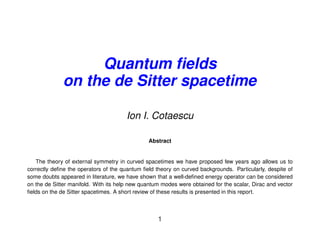 Quantum ﬁelds
              on the de Sitter spacetime

                                       Ion I. Cotaescu

                                                Abstract


   The theory of external symmetry in curved spacetimes we have proposed few years ago allows us to
correctly deﬁne the operators of the quantum ﬁeld theory on curved backgrounds. Particularly, despite of
some doubts appeared in literature, we have shown that a well-deﬁned energy operator can be considered
on the de Sitter manifold. With its help new quantum modes were obtained for the scalar, Dirac and vector
ﬁelds on the de Sitter spacetimes. A short review of these results is presented in this report.



                                                   1
 