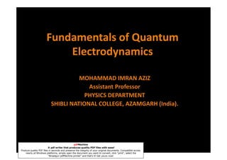 Fundamentals of Quantum
                           Electrodynamics

                                     MOHAMMAD IMRAN AZIZ
                                        Assistant Professor
                                       PHYSICS DEPARTMENT
                           SHIBLI NATIONAL COLLEGE, AZAMGARH (India).




                                                pdfMachine
                         A pdf writer that produces quality PDF files with ease!
                                                                     aziz_muhd33@yahoo.co.in
Produce quality PDF files in seconds and preserve the integrity of your original documents. Compatible across
    nearly all Windows platforms, simply open the document you want to convert, click “print”, select the
                         “Broadgun pdfMachine printer” and that’s it! Get yours now!
 