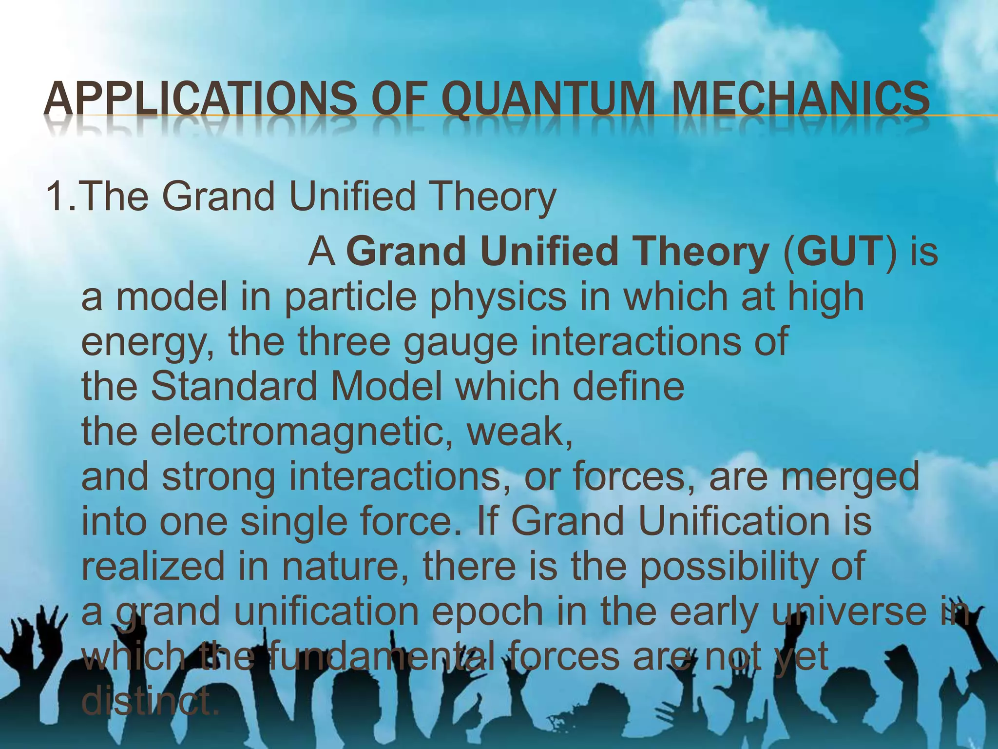 APPLICATIONS OF QUANTUM MECHANICS
1.The Grand Unified Theory
A Grand Unified Theory (GUT) is
a model in particle physics in which at high
energy, the three gauge interactions of
the Standard Model which define
the electromagnetic, weak,
and strong interactions, or forces, are merged
into one single force. If Grand Unification is
realized in nature, there is the possibility of
a grand unification epoch in the early universe in
which the fundamental forces are not yet
distinct.
 