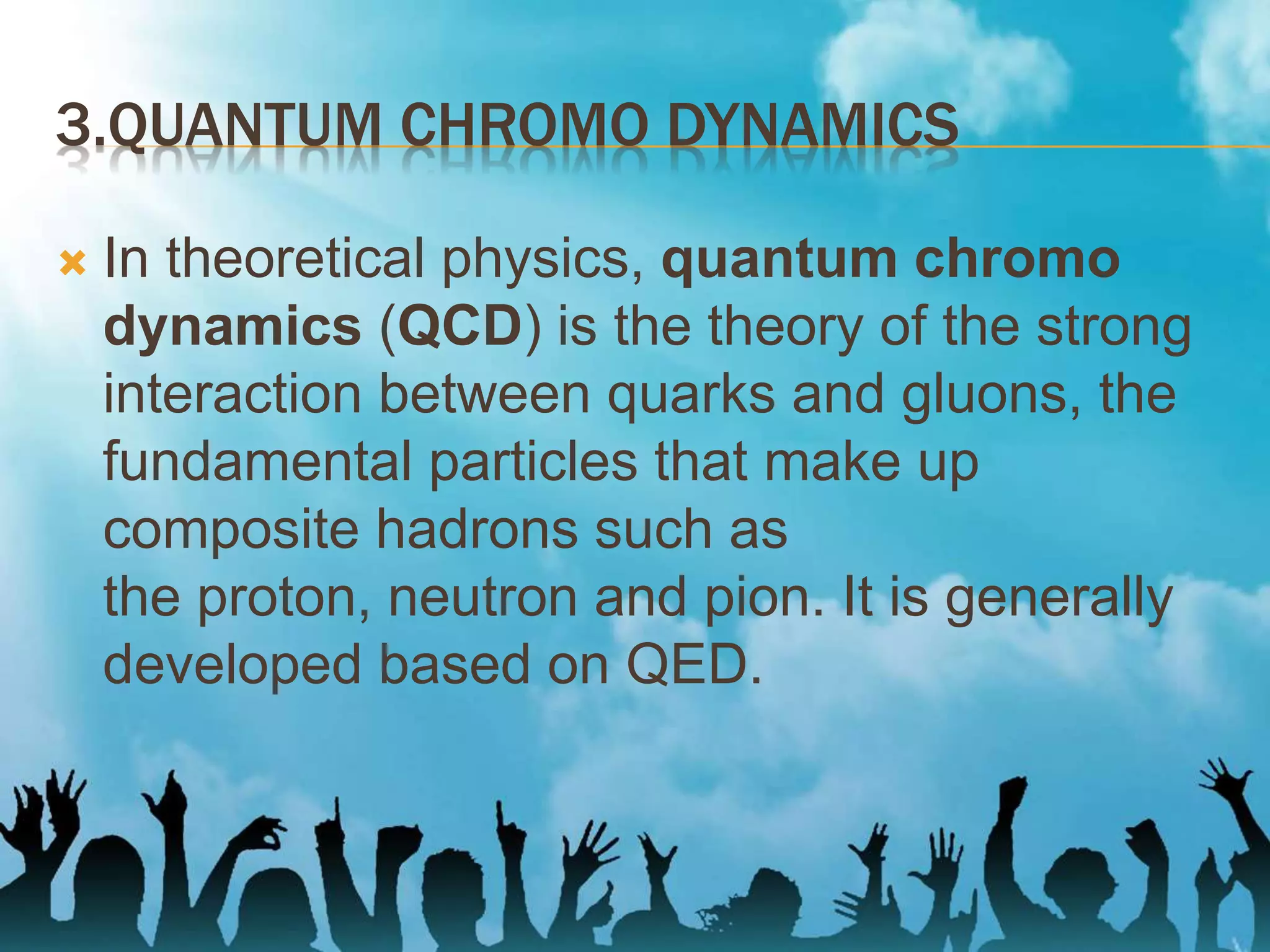 3.QUANTUM CHROMO DYNAMICS
 In theoretical physics, quantum chromo
dynamics (QCD) is the theory of the strong
interaction between quarks and gluons, the
fundamental particles that make up
composite hadrons such as
the proton, neutron and pion. It is generally
developed based on QED.
 