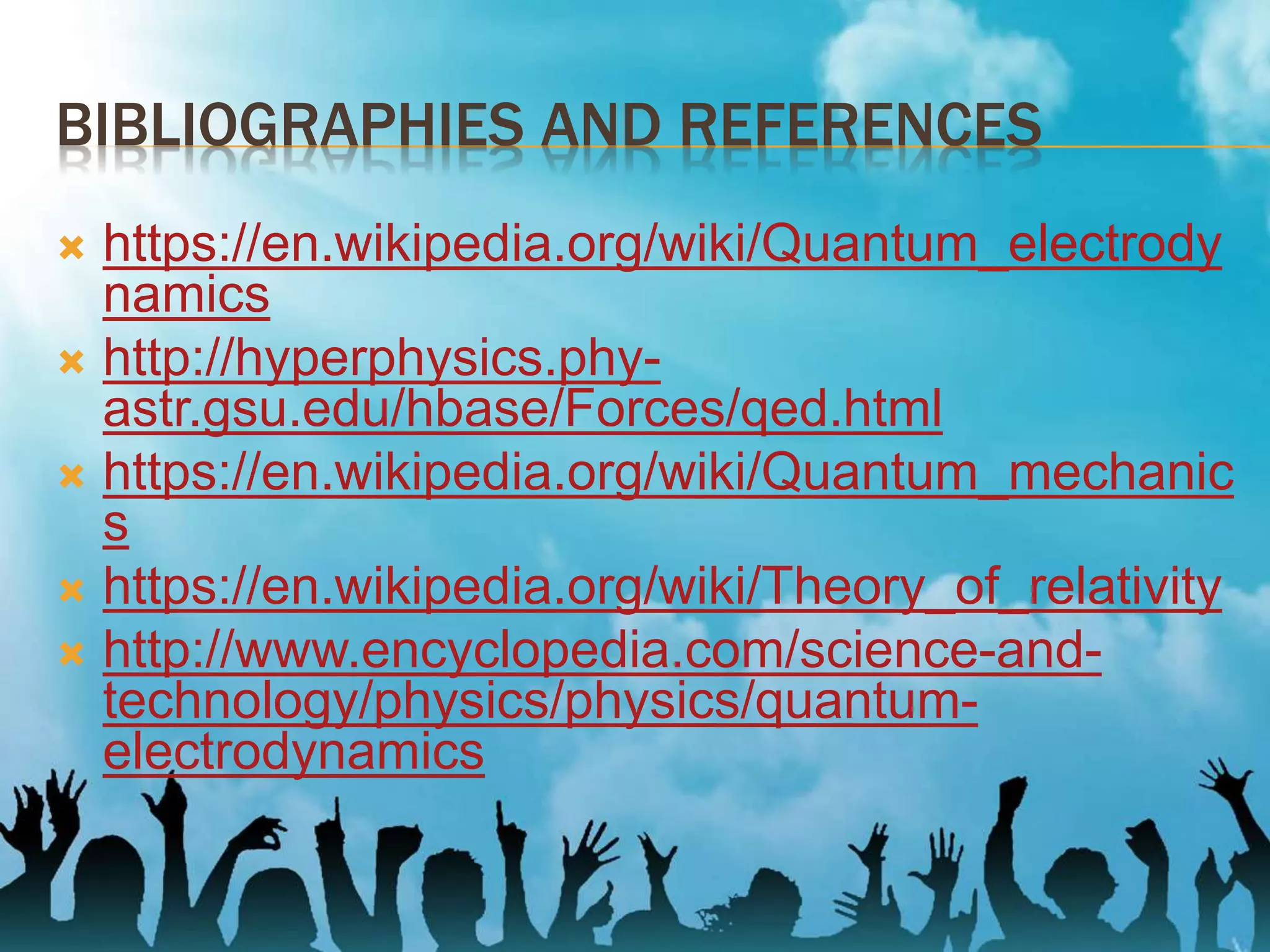 BIBLIOGRAPHIES AND REFERENCES
 https://en.wikipedia.org/wiki/Quantum_electrody
namics
 http://hyperphysics.phy-
astr.gsu.edu/hbase/Forces/qed.html
 https://en.wikipedia.org/wiki/Quantum_mechanic
s
 https://en.wikipedia.org/wiki/Theory_of_relativity
 http://www.encyclopedia.com/science-and-
technology/physics/physics/quantum-
electrodynamics
 