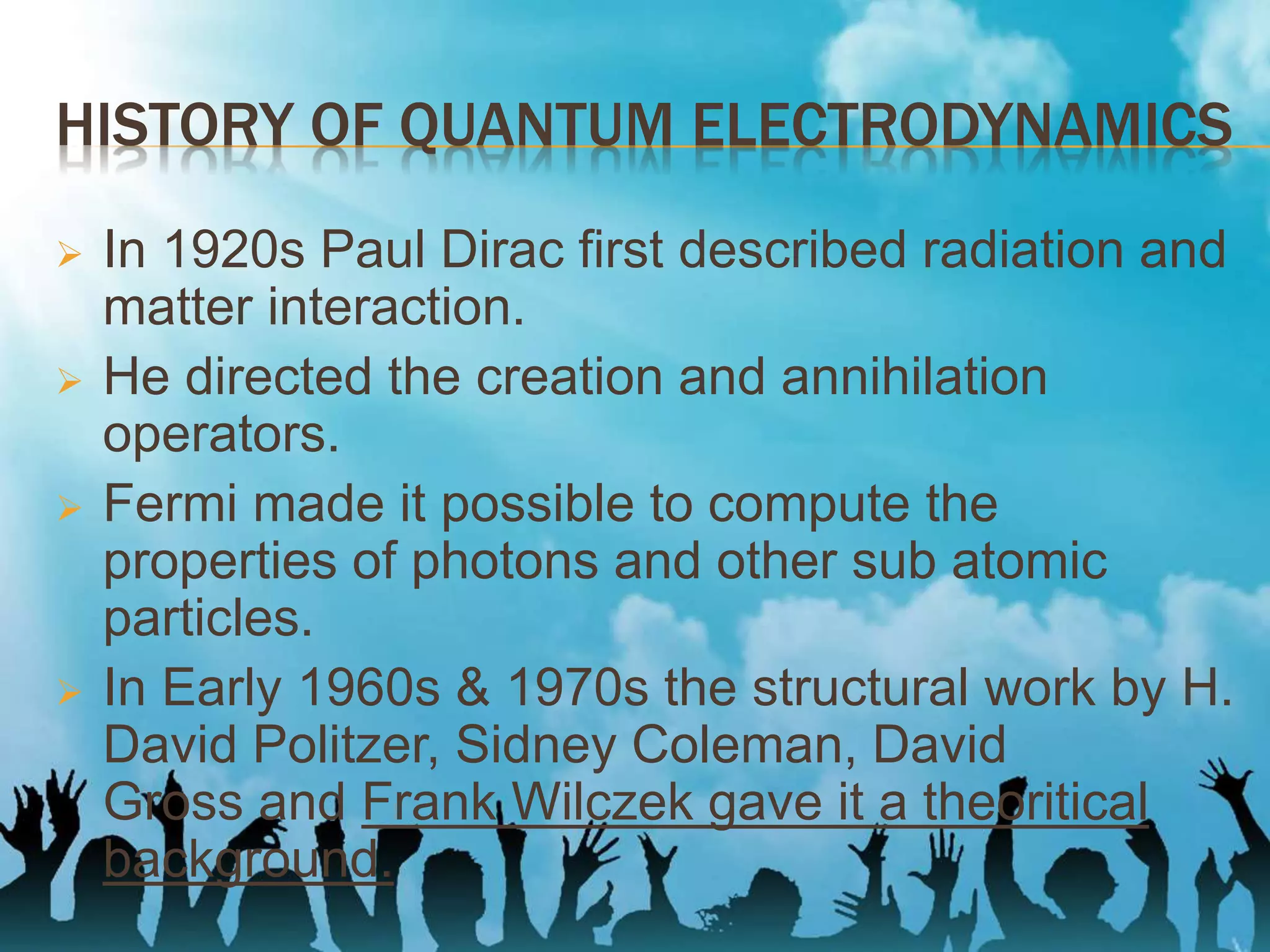 HISTORY OF QUANTUM ELECTRODYNAMICS
 In 1920s Paul Dirac first described radiation and
matter interaction.
 He directed the creation and annihilation
operators.
 Fermi made it possible to compute the
properties of photons and other sub atomic
particles.
 In Early 1960s & 1970s the structural work by H.
David Politzer, Sidney Coleman, David
Gross and Frank Wilczek gave it a theoritical
background.
 