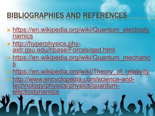 BIBLIOGRAPHIES AND REFERENCES
 https://en.wikipedia.org/wiki/Quantum_electrody
namics
 http://hyperphysics.phy-
astr.gsu.edu/hbase/Forces/qed.html
 https://en.wikipedia.org/wiki/Quantum_mechanic
s
 https://en.wikipedia.org/wiki/Theory_of_relativity
 http://www.encyclopedia.com/science-and-
technology/physics/physics/quantum-
electrodynamics
 
